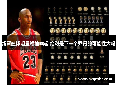 新晋篮球明星领袖崛起 绝对是下一个乔丹的可能性大吗